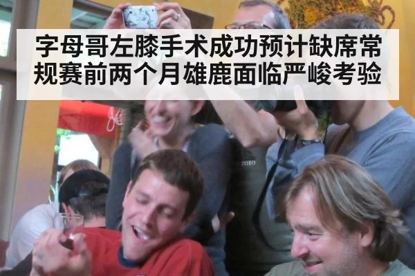 字母哥左膝手术成功预计缺席常规赛前两个月雄鹿面临严峻考验